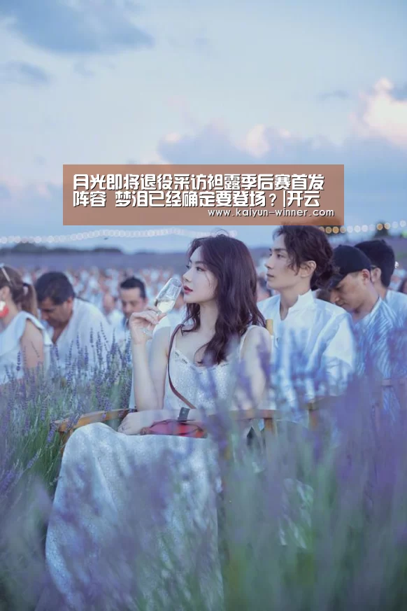 月光即将退役采访袒露季后赛首发阵容 梦泪已经确定要登场?|开云入口(图2) 开云入口